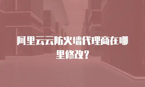 阿里云云防火墙代理商在哪里修改？