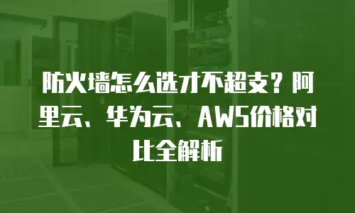 防火墙怎么选才不超支？阿里云、华为云、AWS价格对比全解析