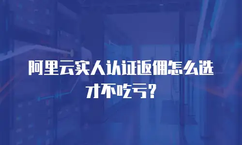 阿里云实人认证返佣怎么选才不吃亏？