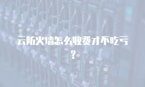 云防火墙怎么收费才不吃亏？