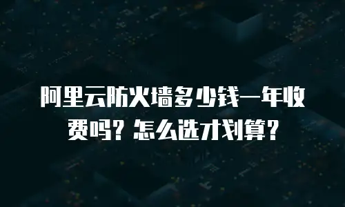 阿里云防火墙多少钱一年收费吗？怎么选才划算？