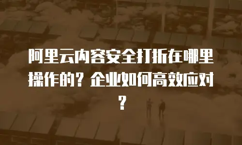 阿里云内容安全打折在哪里操作的？企业如何高效应对？
