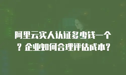 阿里云实人认证多少钱一个？企业如何合理评估成本？