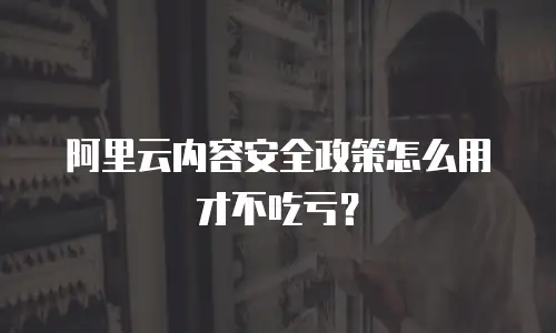 阿里云内容安全政策怎么用才不吃亏？