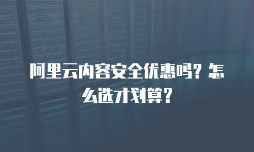 阿里云内容安全优惠吗？怎么选才划算？
