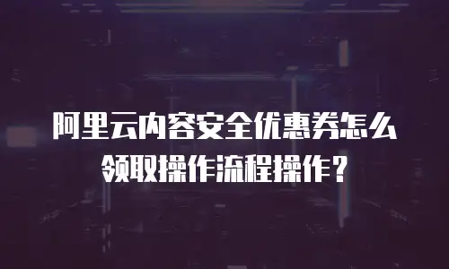 阿里云内容安全优惠券怎么领取操作流程操作？