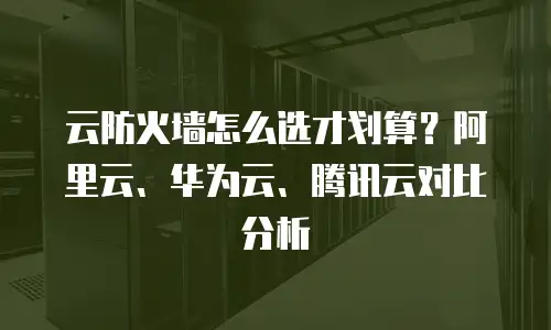 云防火墙怎么选才划算？阿里云、华为云、腾讯云对比分析