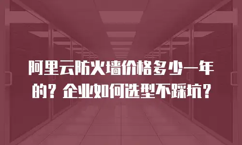 阿里云防火墙价格多少一年的？企业如何选型不踩坑？