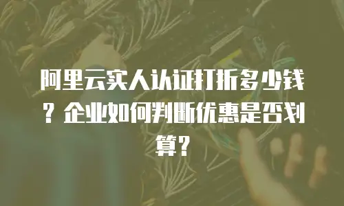 阿里云实人认证打折多少钱？企业如何判断优惠是否划算？