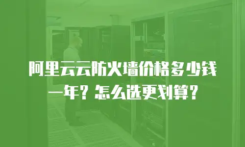 阿里云云防火墙价格多少钱一年？怎么选更划算？