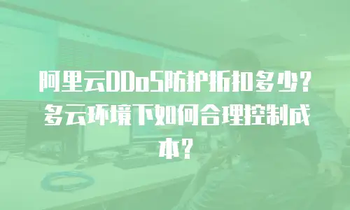 阿里云DDoS防护折扣多少？多云环境下如何合理控制成本？
