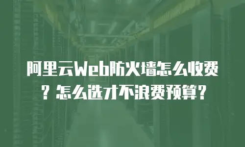 阿里云Web防火墙怎么收费？怎么选才不浪费预算？