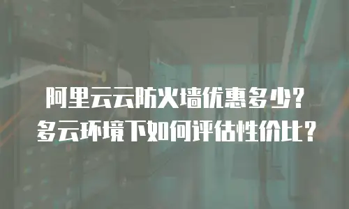 阿里云云防火墙优惠多少？多云环境下如何评估性价比？