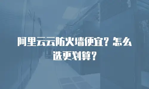 阿里云云防火墙便宜？怎么选更划算？