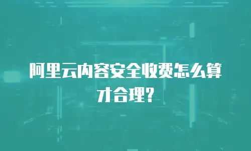 阿里云内容安全收费怎么算才合理？