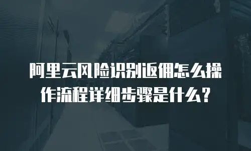 阿里云风险识别返佣怎么操作流程详细步骤是什么？