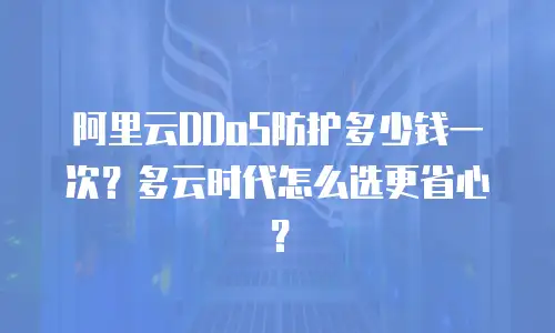 阿里云DDoS防护多少钱一次？多云时代怎么选更省心？