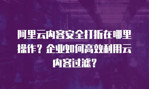 阿里云内容安全打折在哪里操作？企业如何高效利用云内容过滤？