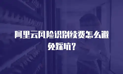 阿里云风险识别续费怎么避免踩坑？