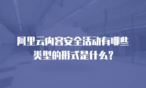 阿里云内容安全活动有哪些类型的形式是什么？