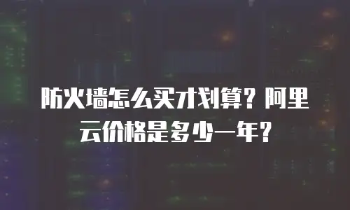 防火墙怎么买才划算？阿里云价格是多少一年？