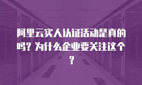 阿里云实人认证活动是真的吗？为什么企业要关注这个？
