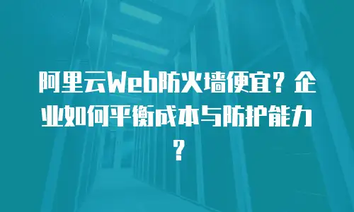 阿里云Web防火墙便宜？企业如何平衡成本与防护能力？