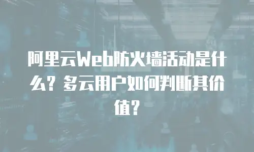 阿里云Web防火墙活动是什么？多云用户如何判断其价值？