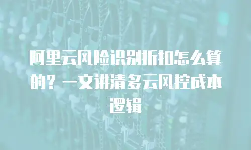 阿里云风险识别折扣怎么算的？一文讲清多云风控成本逻辑