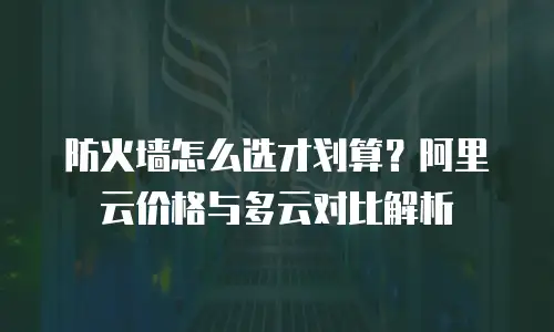 防火墙怎么选才划算？阿里云价格与多云对比解析