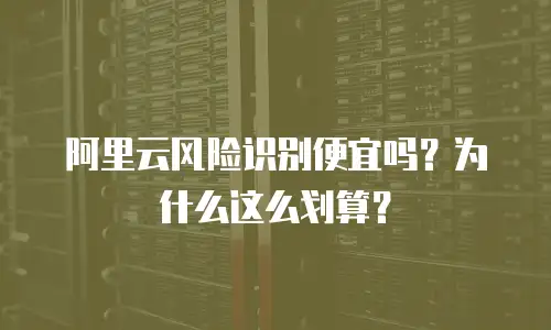 阿里云风险识别便宜吗？为什么这么划算？