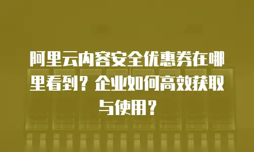 阿里云内容安全优惠券在哪里看到？企业如何高效获取与使用？
