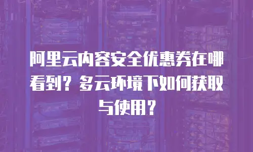 阿里云内容安全优惠券在哪看到？多云环境下如何获取与使用？