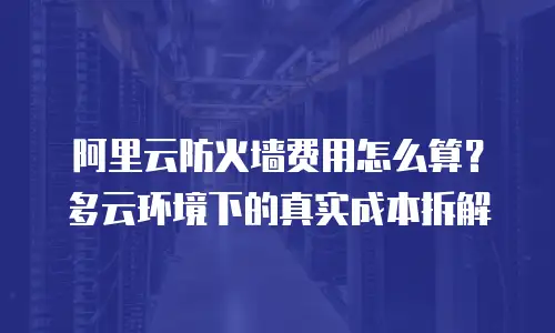 阿里云防火墙费用怎么算？多云环境下的真实成本拆解