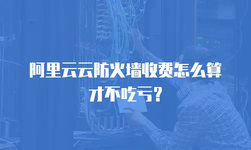 阿里云云防火墙收费怎么算才不吃亏？