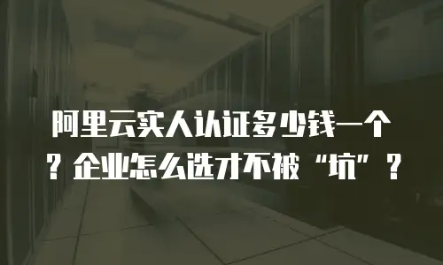 阿里云实人认证多少钱一个？企业怎么选才不被“坑”？
