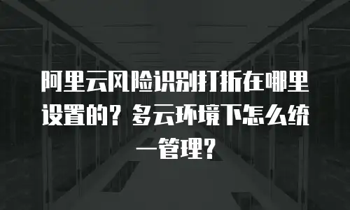阿里云风险识别打折在哪里设置的？多云环境下怎么统一管理？