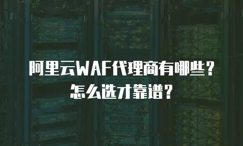 阿里云WAF代理商有哪些？怎么选才靠谱？