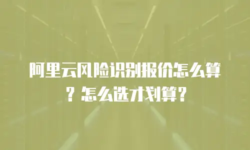 阿里云风险识别报价怎么算？怎么选才划算？