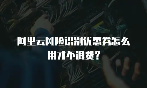 阿里云风险识别优惠券怎么用才不浪费？
