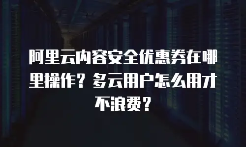 阿里云内容安全优惠券在哪里操作？多云用户怎么用才不浪费？
