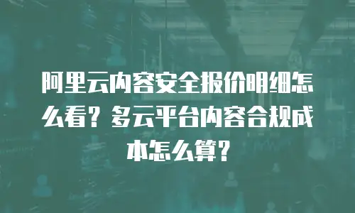 阿里云内容安全报价明细怎么看？多云平台内容合规成本怎么算？