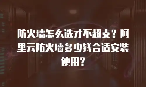 防火墙怎么选才不超支？阿里云防火墙多少钱合适安装使用？