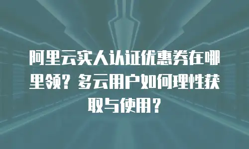 阿里云实人认证优惠券在哪里领？多云用户如何理性获取与使用？