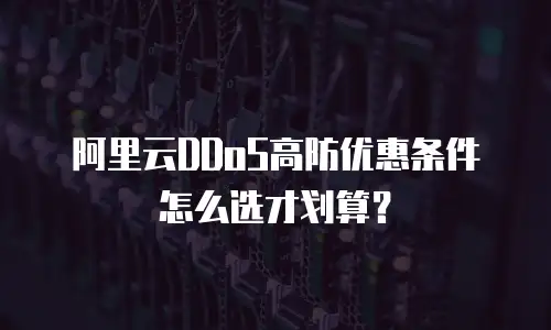 阿里云DDoS高防优惠条件怎么选才划算？