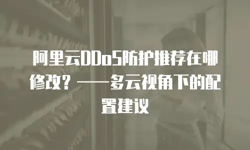 阿里云DDoS防护推荐在哪修改？——多云视角下的配置建议