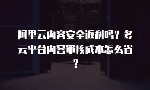 阿里云内容安全返利吗？多云平台内容审核成本怎么省？