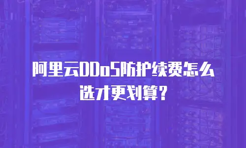 阿里云DDoS防护续费怎么选才更划算？