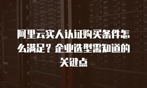 阿里云实人认证购买条件怎么满足？企业选型需知道的关键点