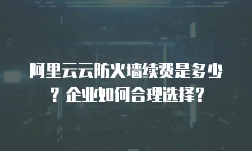 阿里云云防火墙续费是多少？企业如何合理选择？